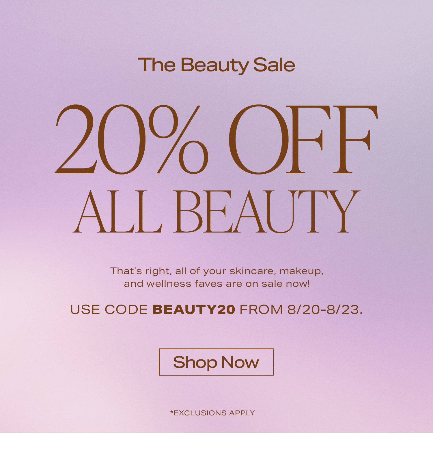 The Beauty Sale 20% Off All Beauty. That’s right, all of your skincare, makeup, and wellness faves are on sale now! Use Code BEAUTY20 from 8/20-8/23.. *Exclusions Apply.