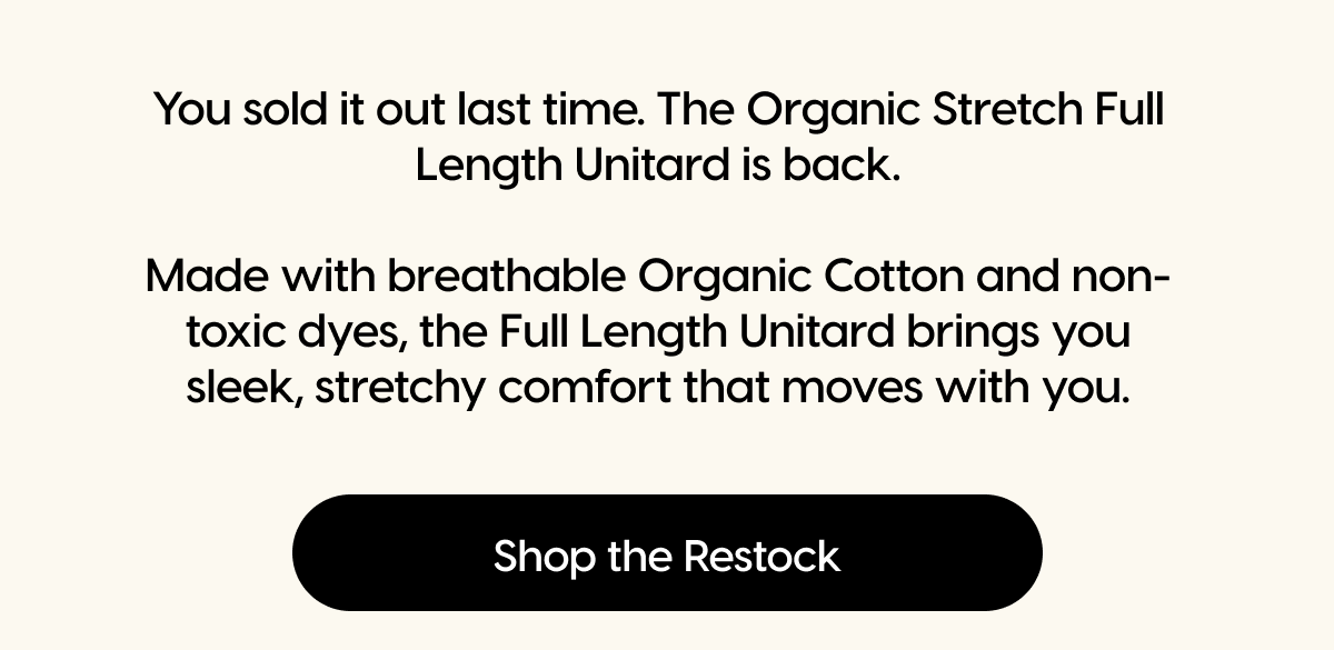 You sold it out last time. The Organic Stretch Full Length Unitard is back.  Made with breathable Organic Cotton and non-toxic dyes, the Full Length Unitard brings you sleek, stretchy comfort that moves with you. | Shop the Restock