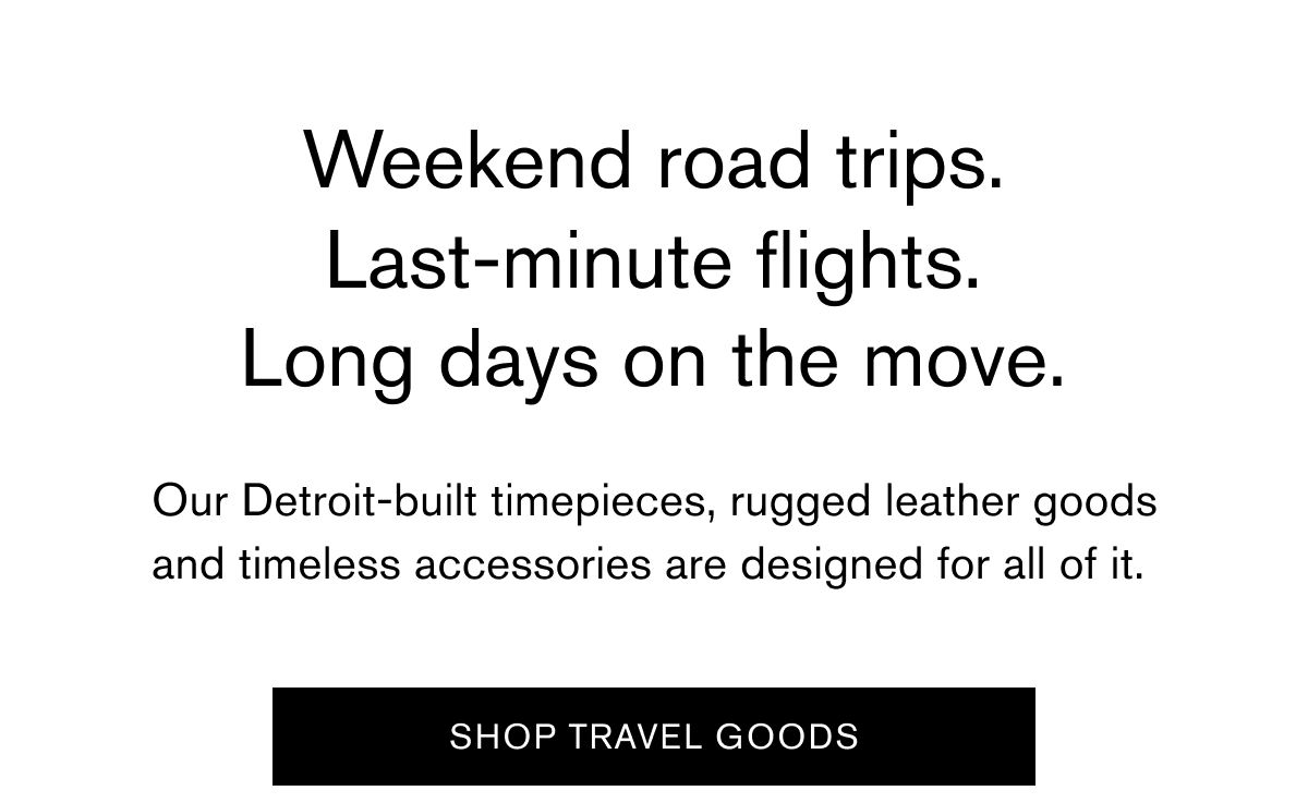 Weekend road trips. Last-minute flights. Long days on the move. Our Detroit-built timepieces, rugged leather goods and timeless accessories are designed for all of it.&nbsp;|  SHOP TRAVEL GOODS