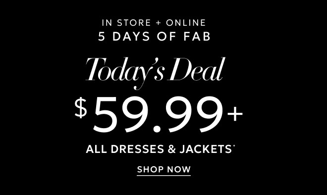 ONLINE ONLY 5 DAYS OF FAB TODAY'S DEAL $59.99+ ALL DRESSES & JACKETS* SHOP NOW.