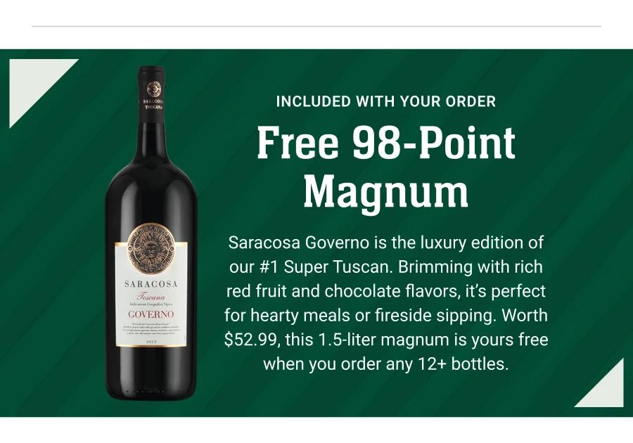 INCLUDED WITH YOUR ORDER
Free 98-Point Magnum
Saracosa Governo is the luxury edition of our #1 Super Tuscan. Brimming with rich red fruit and chocolate flavors, it's perfect for hearty meals or fireside sipping. Worth $52.99, this 1.5-liter magnum is yours free when you order any 12+ bottles.
