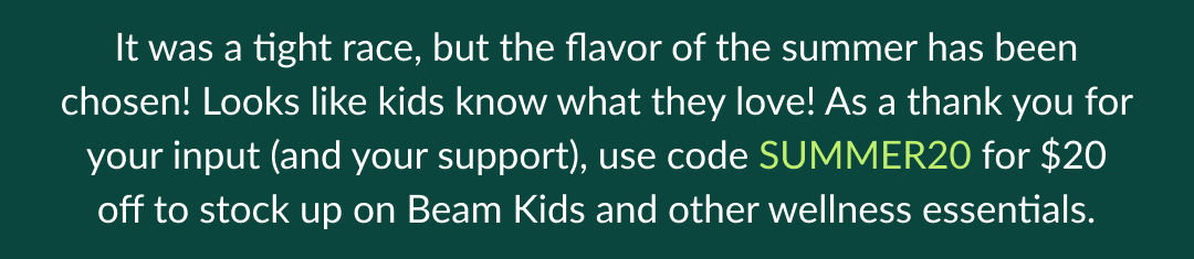 It was a tight race, but the flavor of the summer has been chosen! Looks like kids know what they love! As a thank you for your input (and your support), use code SUMMER20 for $20 off to stock up on Beam Kids and other wellness essentials.