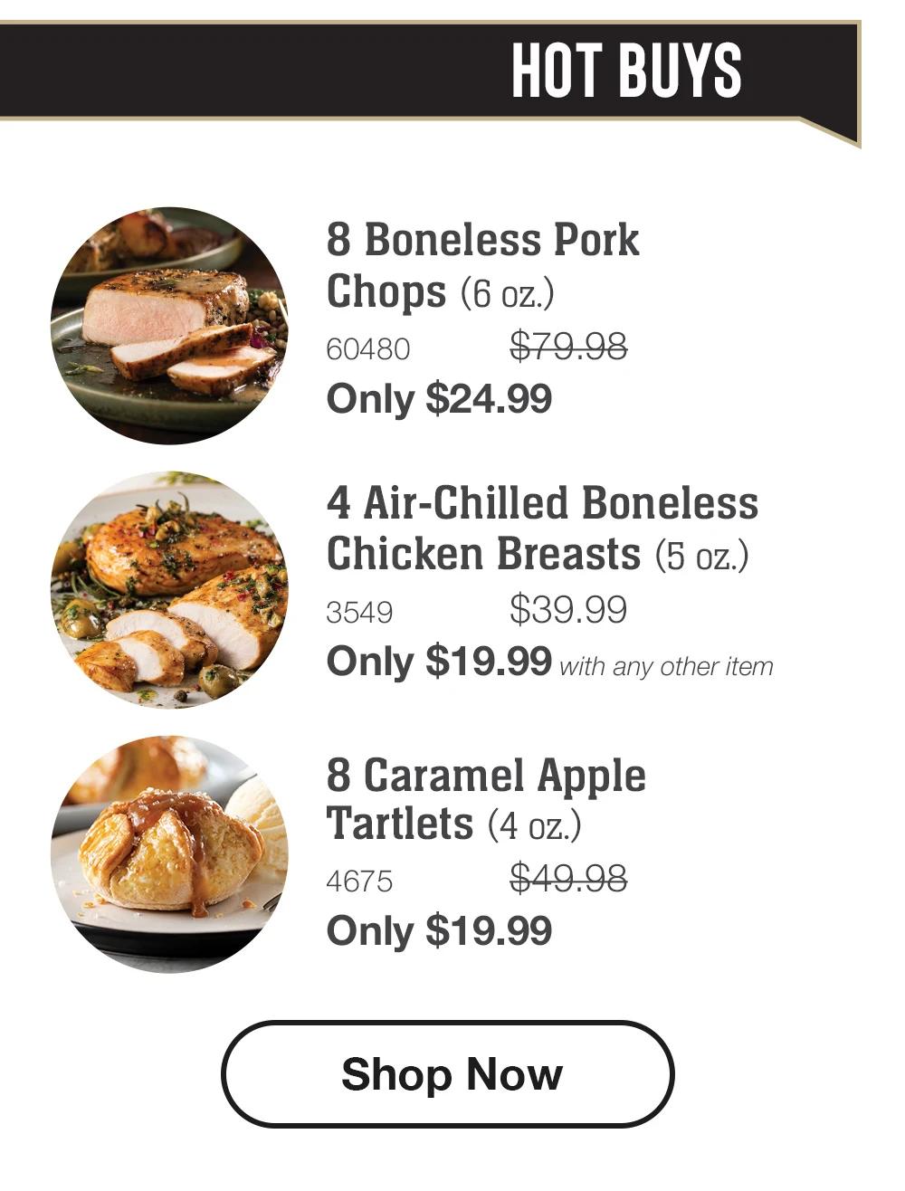 HOT BUYS
8 Boneless Pork
Chops (6 oz.)
60480
$79.98
Only $24.99
4 Air-Chilled Boneless Chicken Breasts (5 oz.)
3549
$39.99
Only $19.99 with any other item
8 Caramel Apple
Tartlets (4 oz.)
4675
$49.98
Only $19.99
Shop Now
