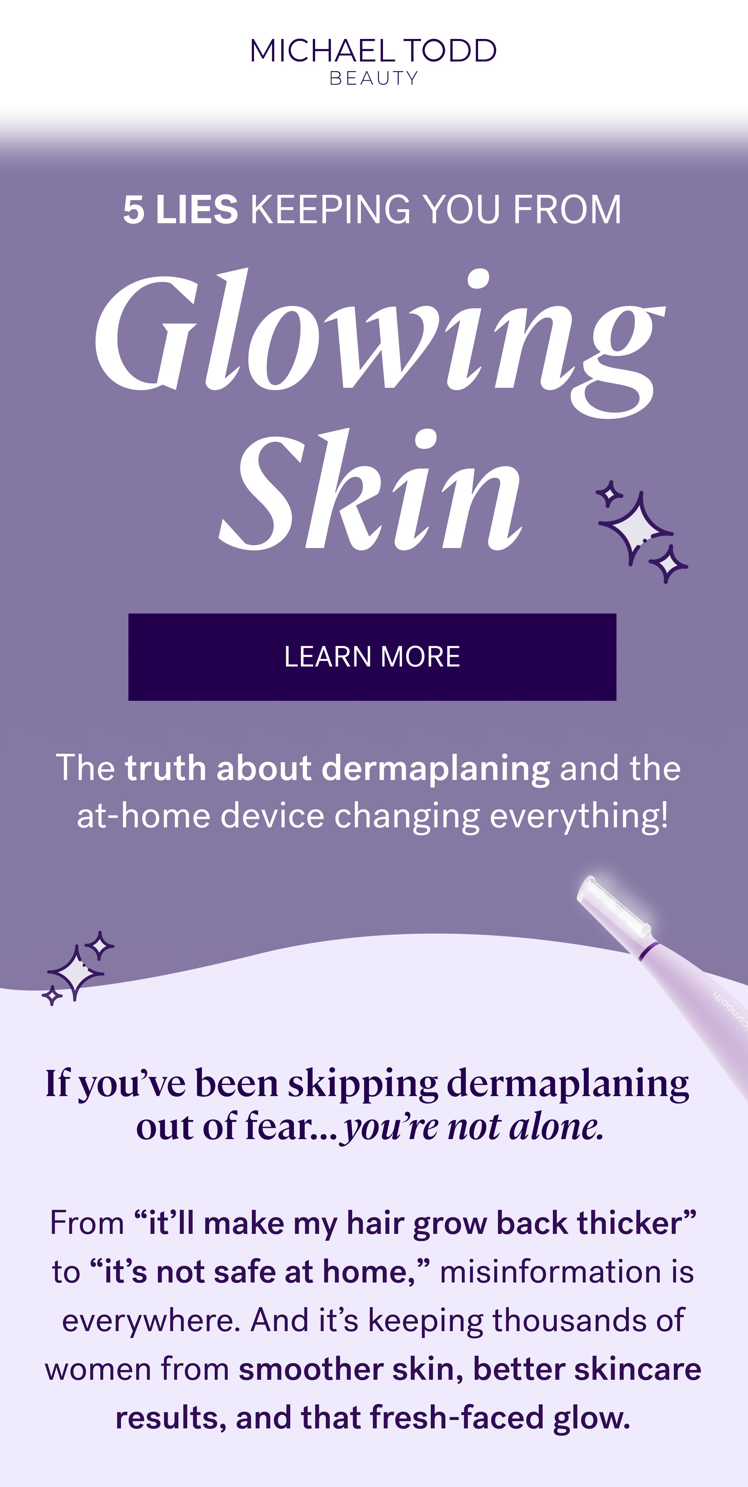 5 lies Keeping You From Glowing Skin LEARN MORE The truth about dermaplaning and the  at-home device changing everything! If you’ve been skipping dermaplaning  out of fear… you’re not alone. From “it’ll make my hair grow back thicker” to “it’s not safe at home,” misinformation is everywhere. And it’s keeping thousands of women from smoother skin, better skincare results, and that fresh-faced glow.