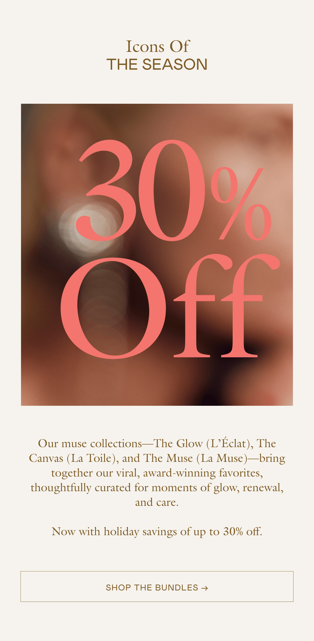 Our muse collections—The Glow (L'Éclat), The Canvas (La Toile), and The Muse (La Muse)—bring together our viral, award-winning favorites, thoughtfully curated for moments of glow,  renewal, and care. Now with holiday savings of up to 30% off. 
