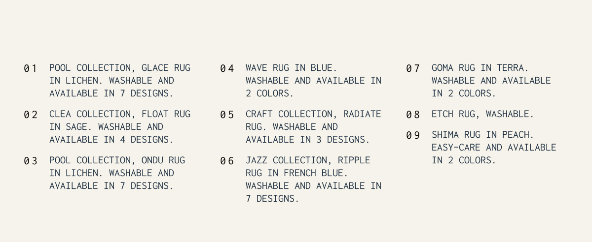 1. Pool Collection, Glace Rug in Lichen. Washable and available in 7 designs. | 2. Clea Collection, Float Rug in Sage. Washable and available in 4 designs. | 3. Pool Collection, Ondu Rug in Lichen. Washable and available in 7 designs. | 4. Wave Rug in Blue. Washable and available in 2 colors. | 5. Craft Collection, radiate Rug. Washable and available in 3 designs. | 6. Jazz Collection, ripple Rug in french blue. Washable and available in 7 designs. | 7. Goma Rug in Terra. Washable and available in 2 colors. | 8. Etch rug, Washable. | 9. Shima rug in Peach. easy-care and available in 2 colors.