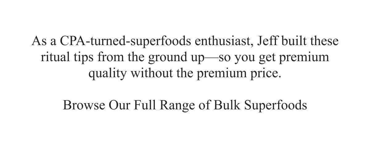 As a CPA‑turned‑superfoods enthusiast, Jeff built these ritual tips from the ground up—so you get premium quality without the premium price.