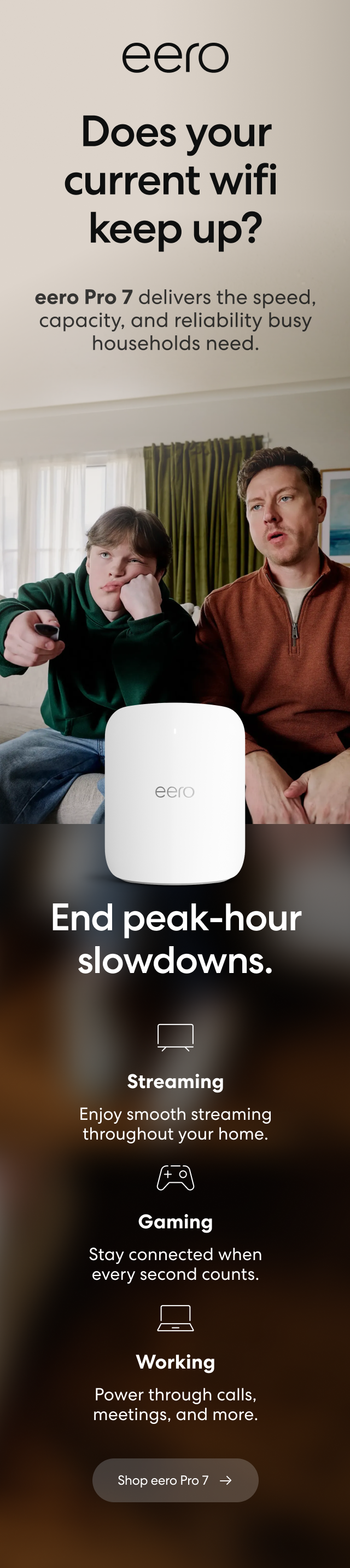 eero. Does your current wifi keep up? eero Pro 7 delivers the speed, capacity, and reliability busy households need. End peak-hour slowdowns. Streaming: Enjoy smooth streaming throughout your home. Gaming: Stay connected when every second counts. Working: Power through calls, meetings, and more. Shop eero Pro 7