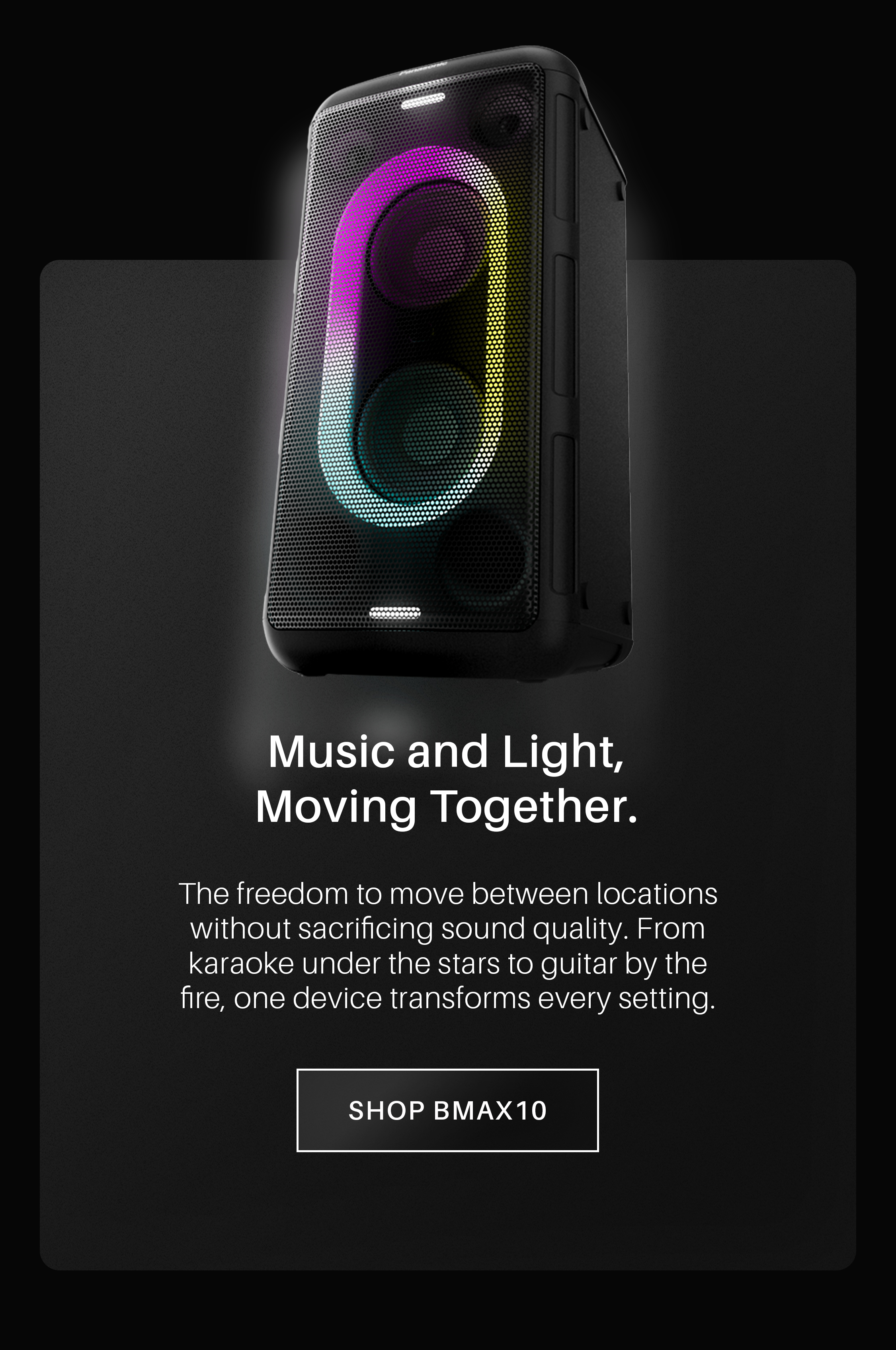 Music and Light, Moving Together. The freedom to move between locations without sacrificing sound quality. From karaoke under the stars to guitar by the fire, one device transforms every setting. Shop BMAX10!