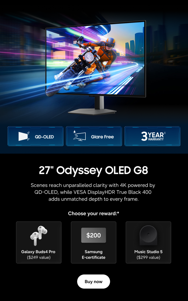 27" Odyssey OLED G8 - QD-OLED | Glare Free | 3 Year Warranty&Dagger; - Scenes reach unparalleled clarity with 4K powered by QD-OLED, while VESA DisplayHDR True Black 400 adds unmatched depth to every frame. - Choose your reward:* Galaxy Buds4 Pro ($249 value) | $200 Samsung E-certificate | Music Studio 5 ($299 value) - Buy now