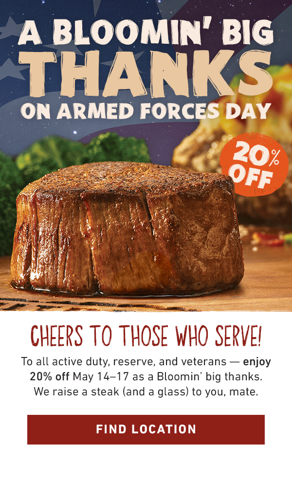 20% Off - A Bloomin' Big Thanks On Armed Forces Day - Cheers To Those Who Serve! To all active duty, reserve, and veterans -- enjoy 20% off May 14-17 as a Bloomin' big thanks. We raise a steak (and a glass) to you, mate. Find Location