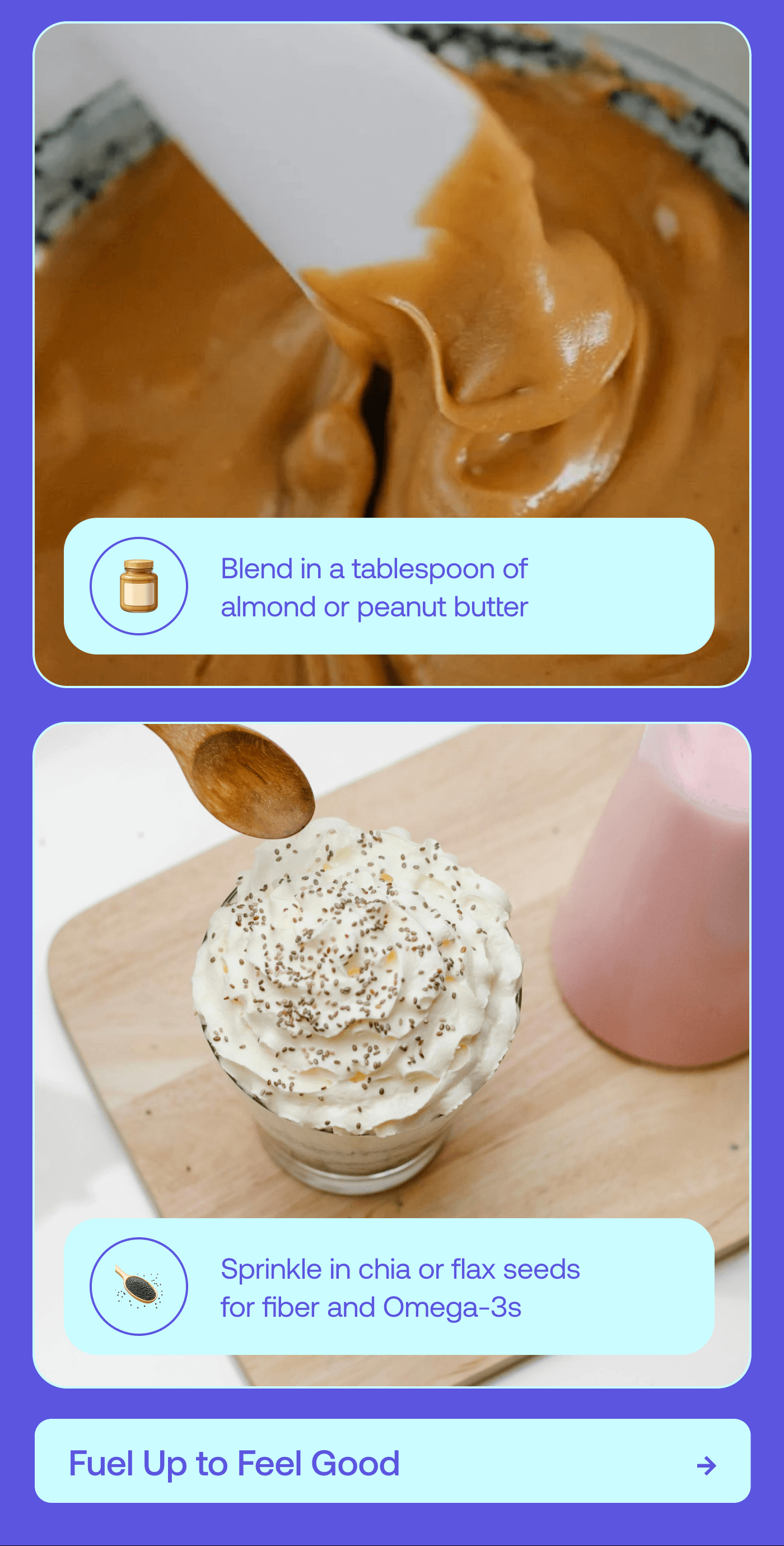 Add a scoop of Greek yogurt for extra creaminess and gut support Blend in a tablespoon of almond or peanut butter for healthy fats and extra staying power Sprinkle in chia or flax seeds for fiber and Omega-3s