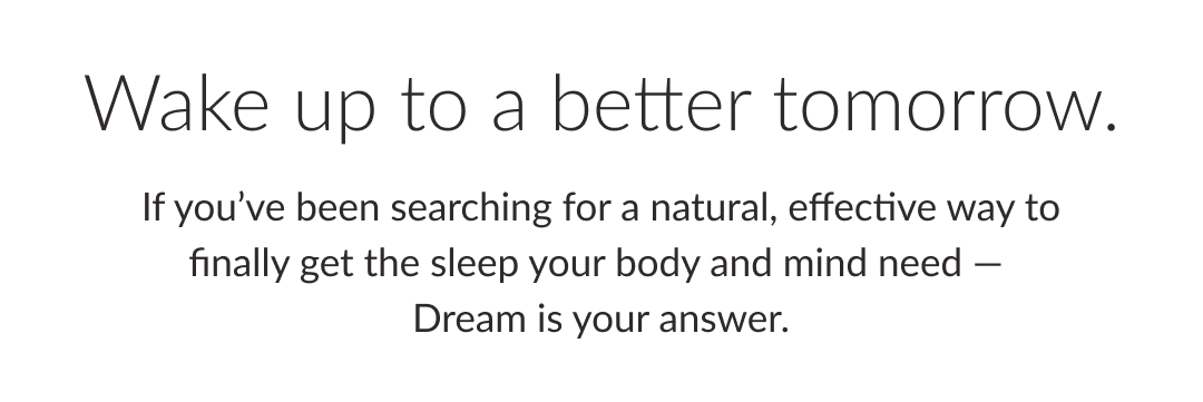 Wake up to a better tomorrow. If you’ve been searching for a natural, effective way to finally get the sleep your body and mind need —  Dream is your answer.