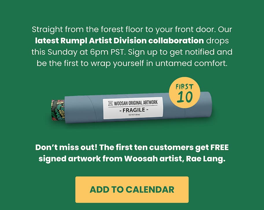 Straight from the forest floor to your front door. Our latest Rumpl Artist Division collaboration drops this Sunday at 6pm PST. Sign up to get notified and be the first to wrap yourself in untamed comfort. Don’t miss out! The first ten customers get FREE signed artwork from Woosah artist, Rae Lang.