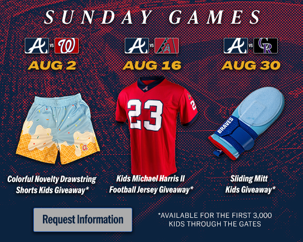 Sunday Games. Braves vs. Nationals on August 2. Braves vs. Diamondback on August 16. Braves vs. Rockies on August 30. Request information.