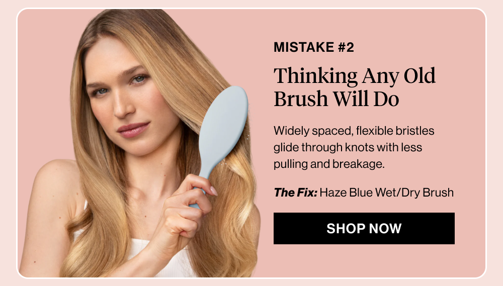  Subheadline: Mistake #2: Thinking Any Old Brush Will Do  Body copy: Widely spaced, flexible bristles glide through knots with less pulling and breakage.