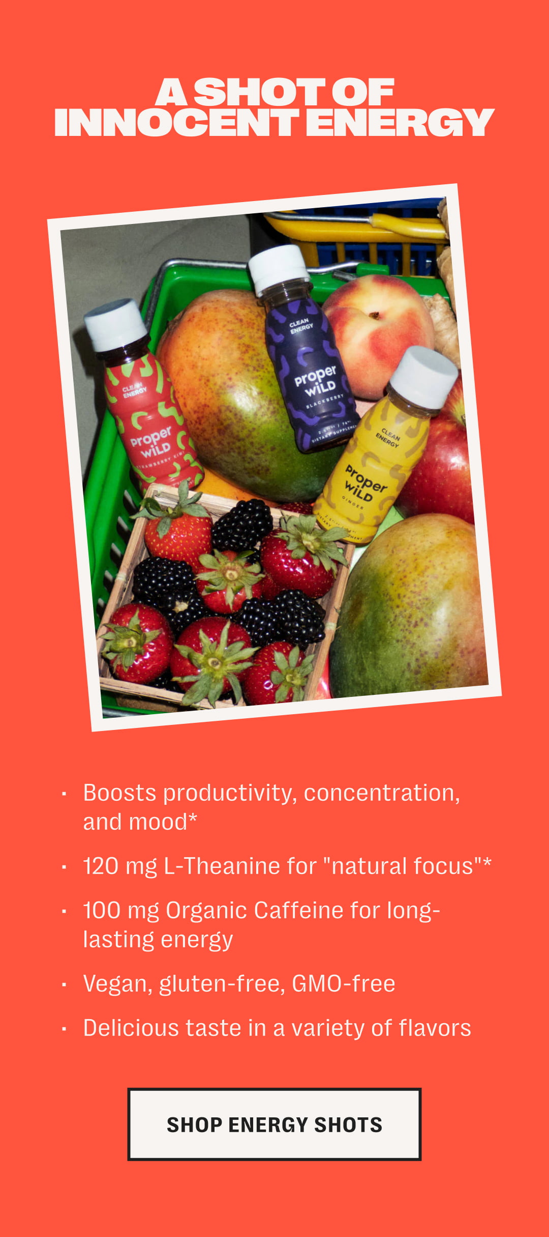 a shot of innocent energy /// boosts productivity, concentration, and mood* /// 120 mg l-theanine for "natural focus"* /// 100 mg organic caffeine for long-lasting energy /// vegan, gluten-free, gmo-free /// delicious taste in a variety of flavors /// shop energy shots
