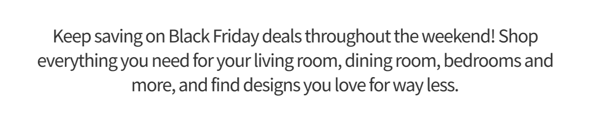 Keep saving on Black Friday deals throughout the weekend! Shop everything you need for your living room, dining room, bedrooms and more, and find designs you love for way less.
