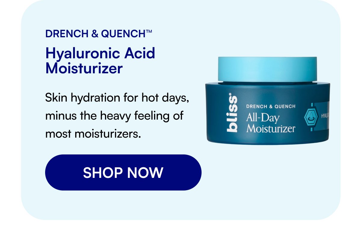 Drench & Quench™ Hyaluronic Acid Moisturizer Skin hydration for hot days, minus the heavy feeling of most moisturizers. SHOP NOW