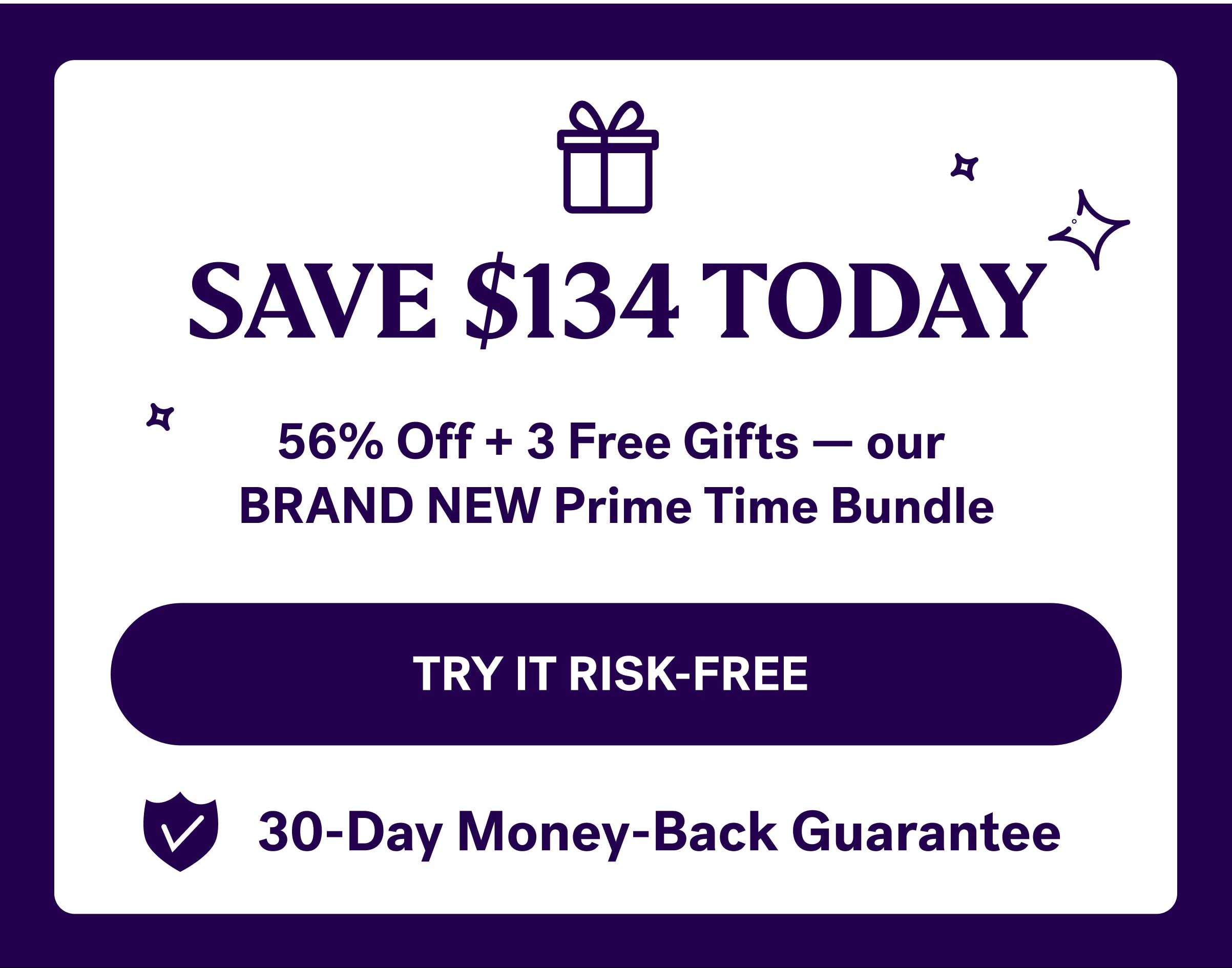 SAVE $134 TODAY 56% Off + 3 Free Gifts — our  BRAND NEW Prime Time Bundle TRY IT RISK-FREE&nbsp; 30-Day Money-Back Guarantee