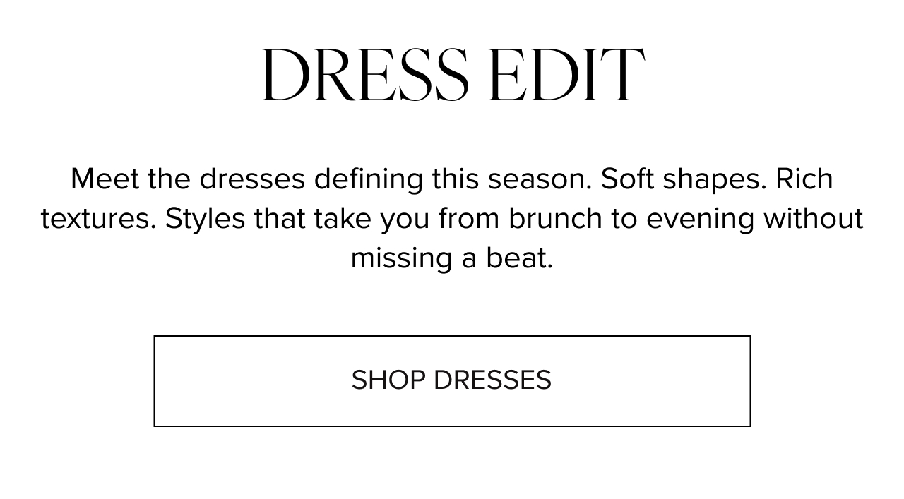 Dress edit Meet the dresses defining this season. Soft shapes. Rich textures. Styles that take you from brunch to evening without missing a beat. 