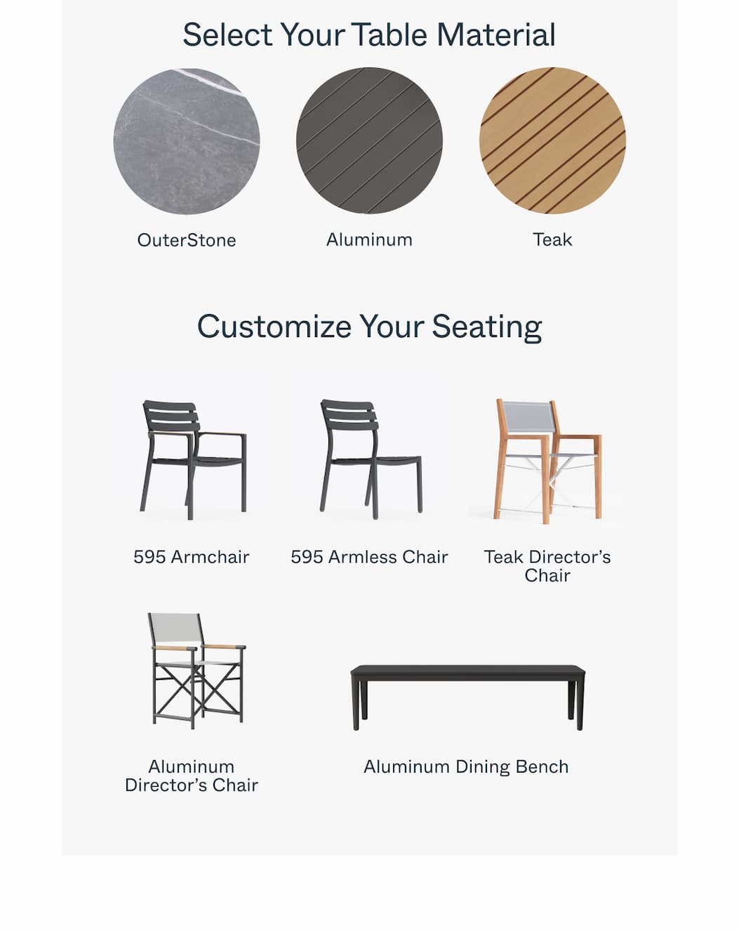 Select Your Table Material OuterStone Aluminum Teak *Also available in Mineral Gray Customize Your Seating 595 Armchair 595 Armless Chair Teak Director’s Chair Aluminum Director’s Chair Aluminum Dining Bench