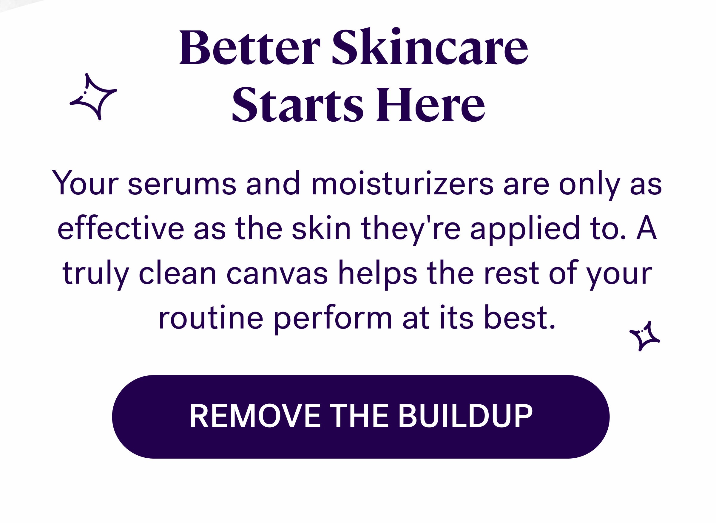 Better Skincare  Starts Here Your serums and moisturizers are only as effective as the skin they're applied to. A truly clean canvas helps the rest of your routine perform at its best. REMOVE THE BUILDUP