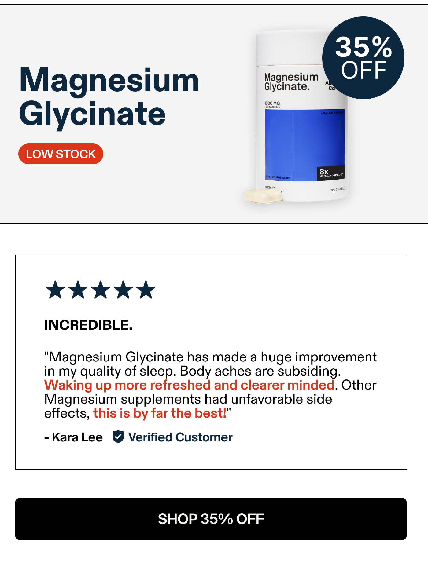 Magnesium Glycinate INCREDIBLE. "Magnesium Glycinate has made a huge improvement in my quality of sleep. Body aches are subsiding. Waking up more refreshed and clear minded. Other Magnesium supplements had unfavorable side effects, this is by far the best!" -KaraLee Verified Customer