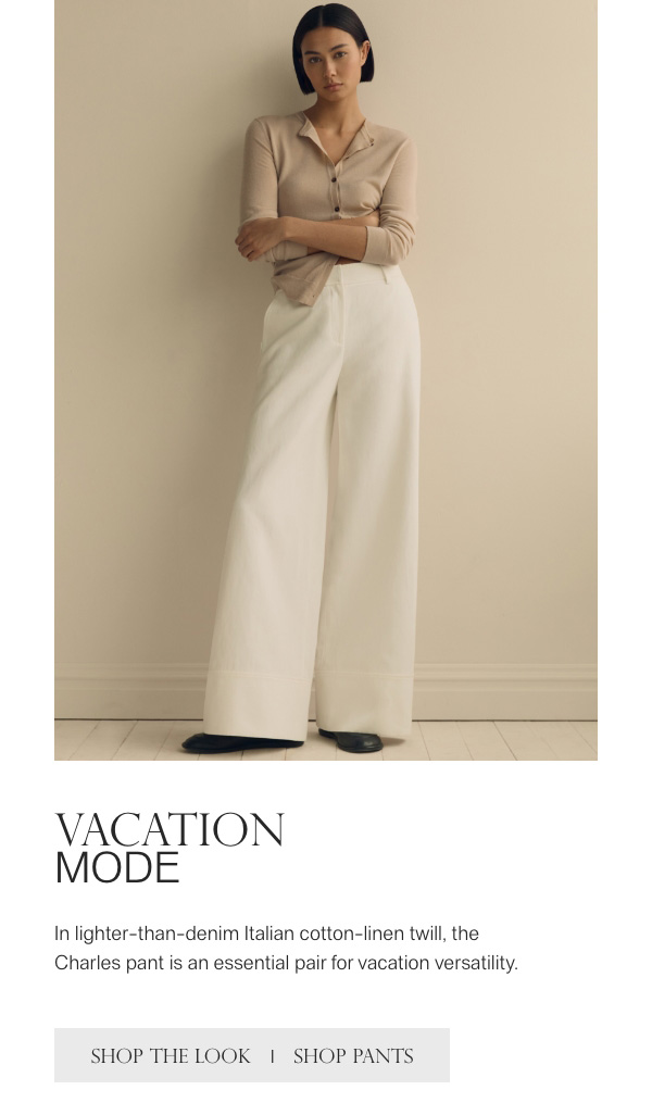 VACATION MODE - In lighter-than-denim Italian cotton-linen twill, the Charles pant is an essential pair for vacation versatility. - [SHOP THE LOOK] - [SHOP PANTS]