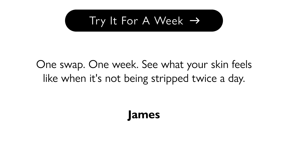 Try It For A Week One swap. One week. See what your skin feels like when it's not being stripped twice a day. James