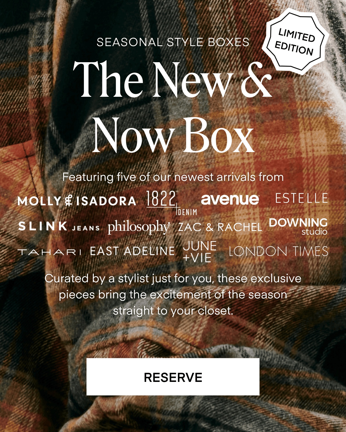 SEASONAL STYLE BOXES
LIMITED EDITION
The New S Now Box
Featuring five of our newest arrivals from
MOLLY EISADORA 182-EMM
avenue ESTELLE
SLINK JEANS philosophy ZAC & RACHEL DOWNING
TAHART EAST ADELINE JUNE
LONDON TIMES
+VIE
Curated by a stylist just for you, these exclusive pieces bring the excitement of the season straight to your closet.
RESERVE