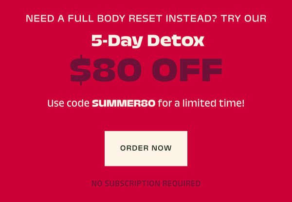 Or, save $80 on our ultimate reset, the 5-day detox with code SUMMER80