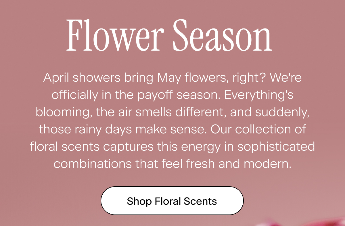 Flower Season. April showers bring May flowers, right? We're officially in the payoff season. Everything's blooming, the air smells different, and suddenly, those rainy days make sense. Our collection of floral scents captures this energy in sophisticated combinations that feel fresh and modern. Shop Floral Scents