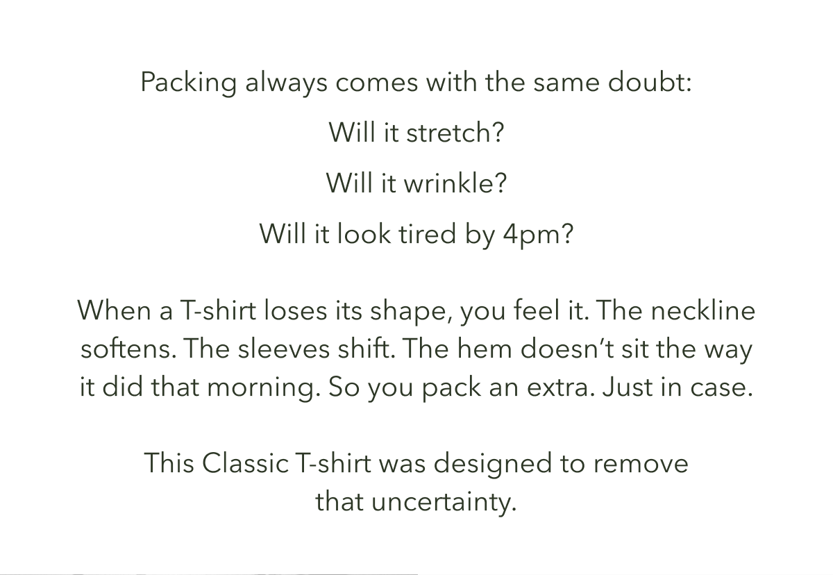 Packing always comes with the same doubt: Will it stretch? Will it wrinkle? Will it look tired by 4pm?   When a T-shirt loses its shape, you feel it. The neckline softens. The sleeves shift. The hem doesn’t sit the way it did that morning. So you pack an extra. Just in case.  This Classic T-shirt was designed to remove that uncertainty.