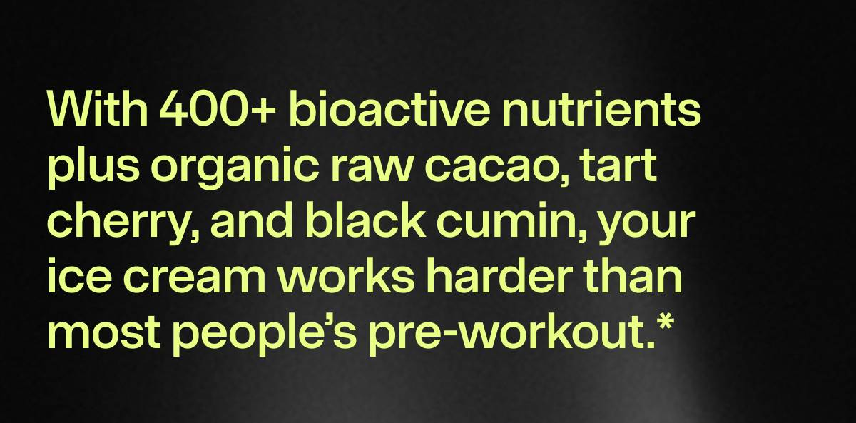 With 400+ bioactive nutrients plus organic raw cacao, tart  cherry, and black cumin, your ice cream works harder than most people’s pre-workout.* 