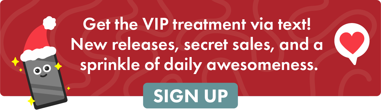 Get the VIP treatment via text! New releases, secret sales, and a sprinkle of daily awesomeness.