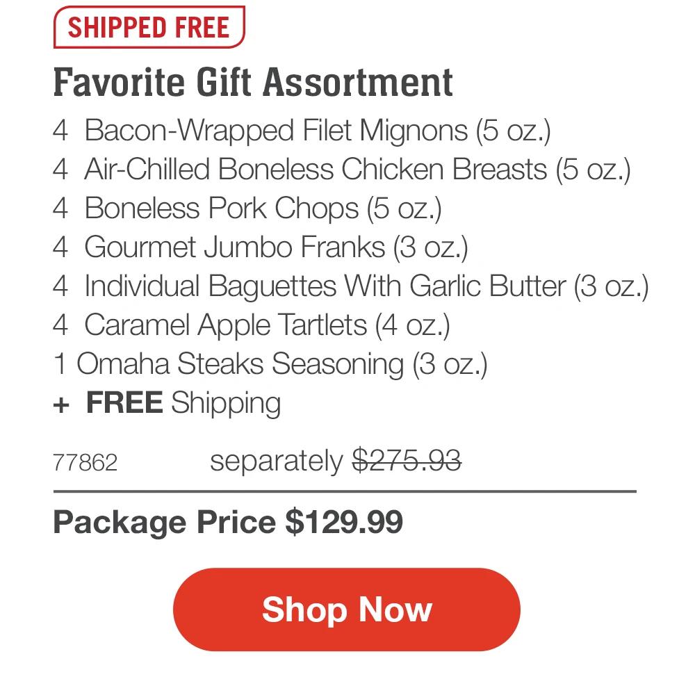 SHIPPED FREE
Favorite Gift Assortment
4 Bacon-Wrapped Filet Mignons (5 oz.)
4 Air-Chilled Boneless Chicken Breasts (5 oz.)
4 Boneless Pork Chops (5 oz.)
4 Gourmet Jumbo Franks (3 oz.)
4 Individual Baguettes With Garlic Butter (3 oz.)
4 Caramel Apple Tartlets (4 oz.)
1 Omaha Steaks Seasoning (3 oz.)
+ FREE Shipping
77862
separately $275.93
Package Price $129.99
Shop Now

