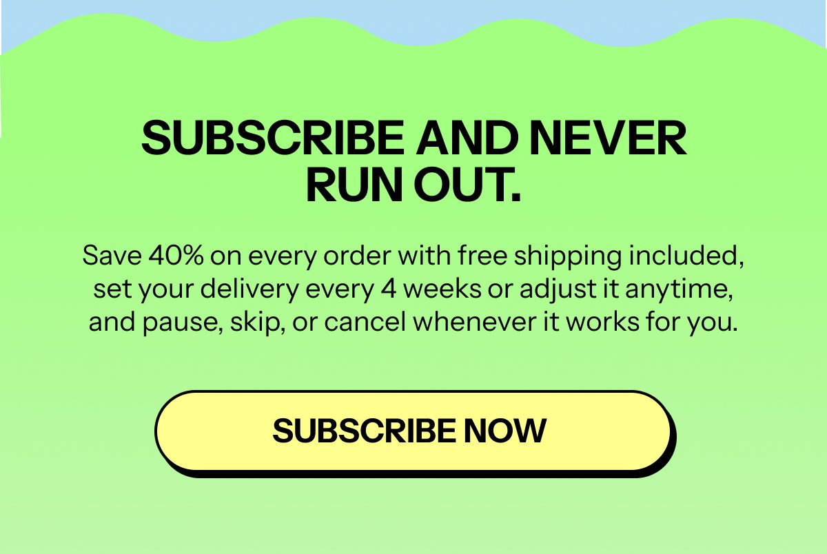 Subscribe and never run out. Save 40% on every order with free shipping. Subscribe now.