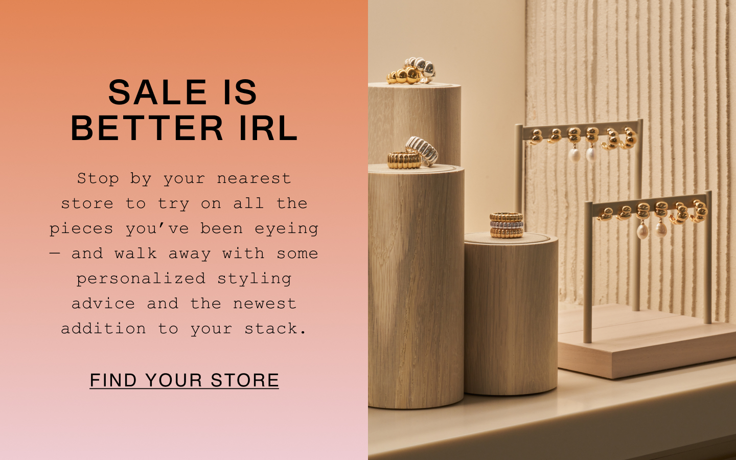 Sale Is Better IRL. Stop by your nearest store to try on all the pieces you've been eyeing - and walk away with some personalized styling advice and the newest addition to your stack. Find Your Store.