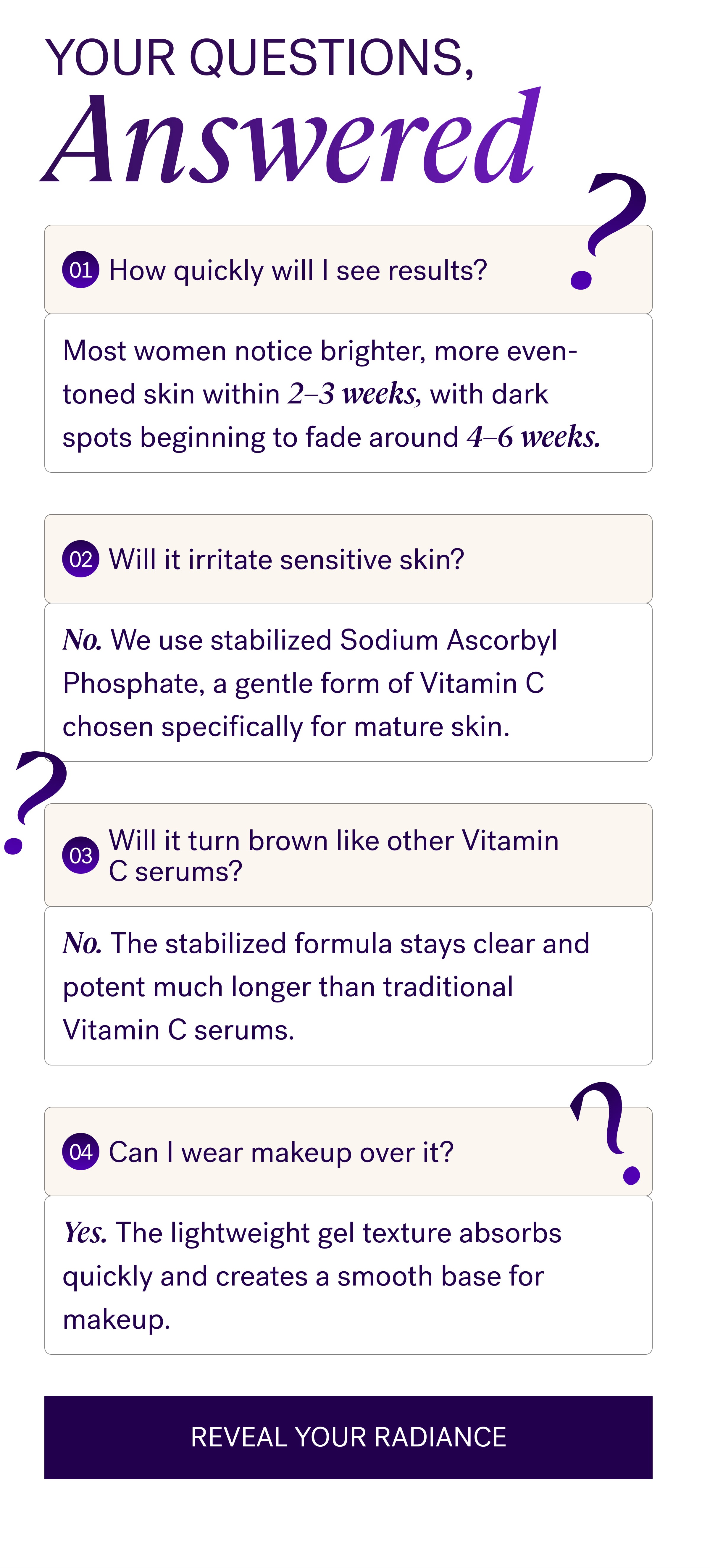 Your Questions, Answered 01 How quickly will I see results? Most women notice brighter, more even-toned skin within 2–3 weeks, with dark spots beginning to fade around 4–6 weeks. No. We use stabilized Sodium Ascorbyl Phosphate, a gentle form of Vitamin C chosen specifically for mature skin. 03 Will it turn brown like other Vitamin C serums? No. The stabilized formula stays clear and potent much longer than traditional Vitamin C serums. 04 Can I wear makeup over it? Yes. The lightweight gel texture absorbs quickly and creates a smooth base for makeup. Reveal Your Radiance