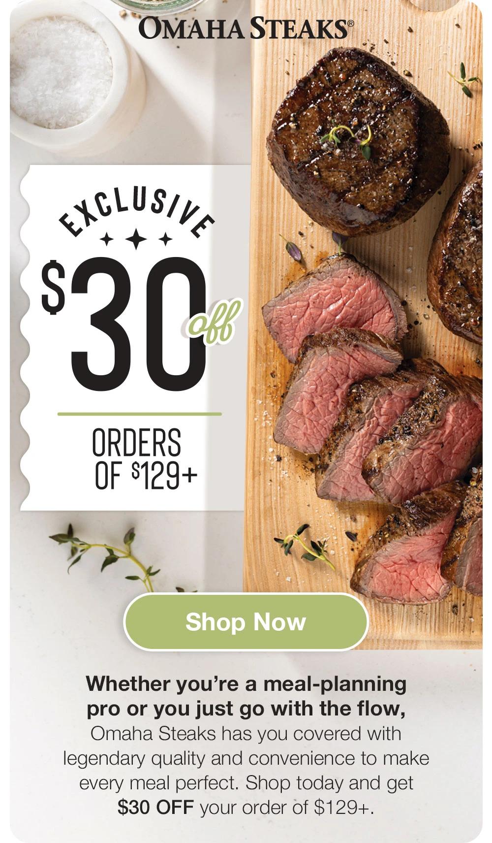 OMAHA STEAKS®

EXCLUSIVE
$30
ORDERS OF $129+

Shop Now
Whether you're a meal-planning pro or you just go with the flow, Omaha Steaks has you covered with legendary quality and convenience to make every meal perfect. Shop today and get $30 OFF your order of $129+.
