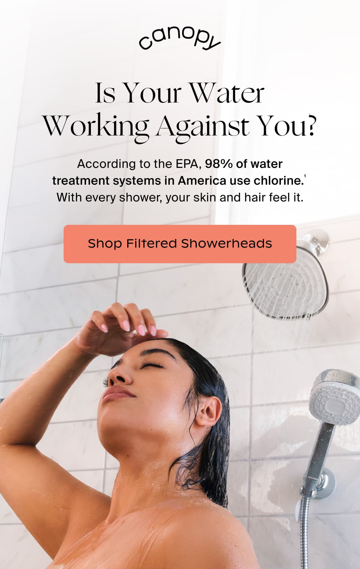 Canopy | ️Is Your Water Working Against You? | According to the EPA, 98% of water treatment systems in America use chlorine.¹  With every shower, your skin and hair feel it. | SHOP FILTERED SHOWERHEADS