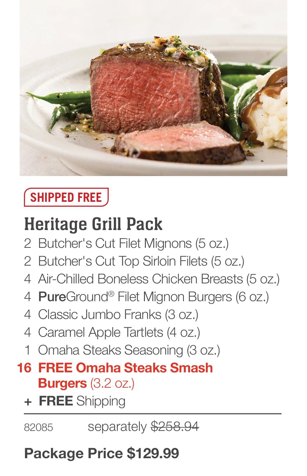 SHIPPED FREE
Heritage Grill Pack
2 Butcher's Cut Filet Mignons (5 oz.)
2 Butcher's Cut Top Sirloin Filets (5 oz.)
4 Air-Chilled Boneless Chicken Breasts (5 oz.)
4 PureGround® Filet Mignon Burgers (6 oz.)
4 Classic Jumbo Franks (3 oz.)
4 Caramel Apple Tartlets (4 oz.)
1 Omaha Steaks Seasoning (3 oz.)
16 FREE Omaha Steaks Smash
Burgers (3.2 oz.)
+ FREE Shipping
82085
separately $258.94
Package Price $129.99
