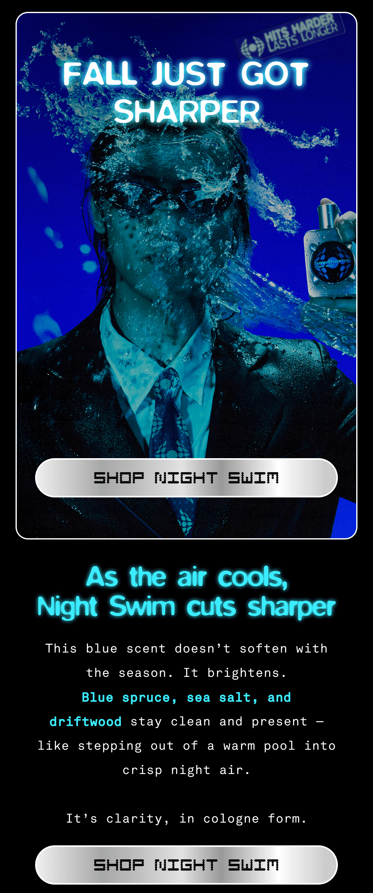 FALL JUST GOT SHARPER SHOP NIGHT SWIM As the air cools, Night Swim cuts sharper.  This blue scent doesn’t soften with the season. It brightens.  Blue spruce, sea salt, and driftwood stay clean and present — like stepping out of a warm pool into crisp night air.  It’s clarity, in cologne form. SHOP NIGHT SWIM