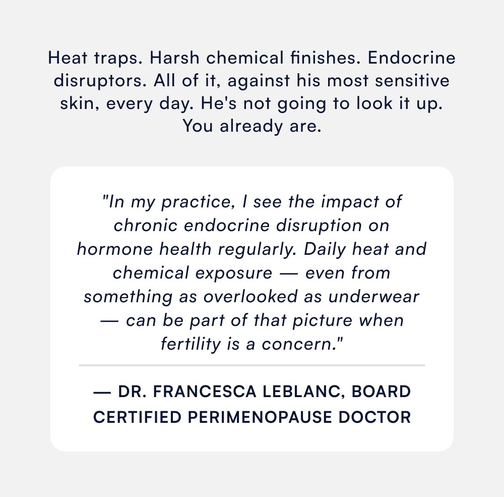 Heat traps. Harsh chemical finishes. Endocrine disruptors. All of it, against his most sensitive skin, every day. He's not going to look it up. You already are. "In my practice, I see the impact of chronic endocrine disruption on hormone health regularly. Daily heat and chemical exposure — even from something as overlooked as underwear — can be part of that picture when fertility is a concern." — Dr. Francesca LeBlanc, Board Certified Perimenopause Doctor