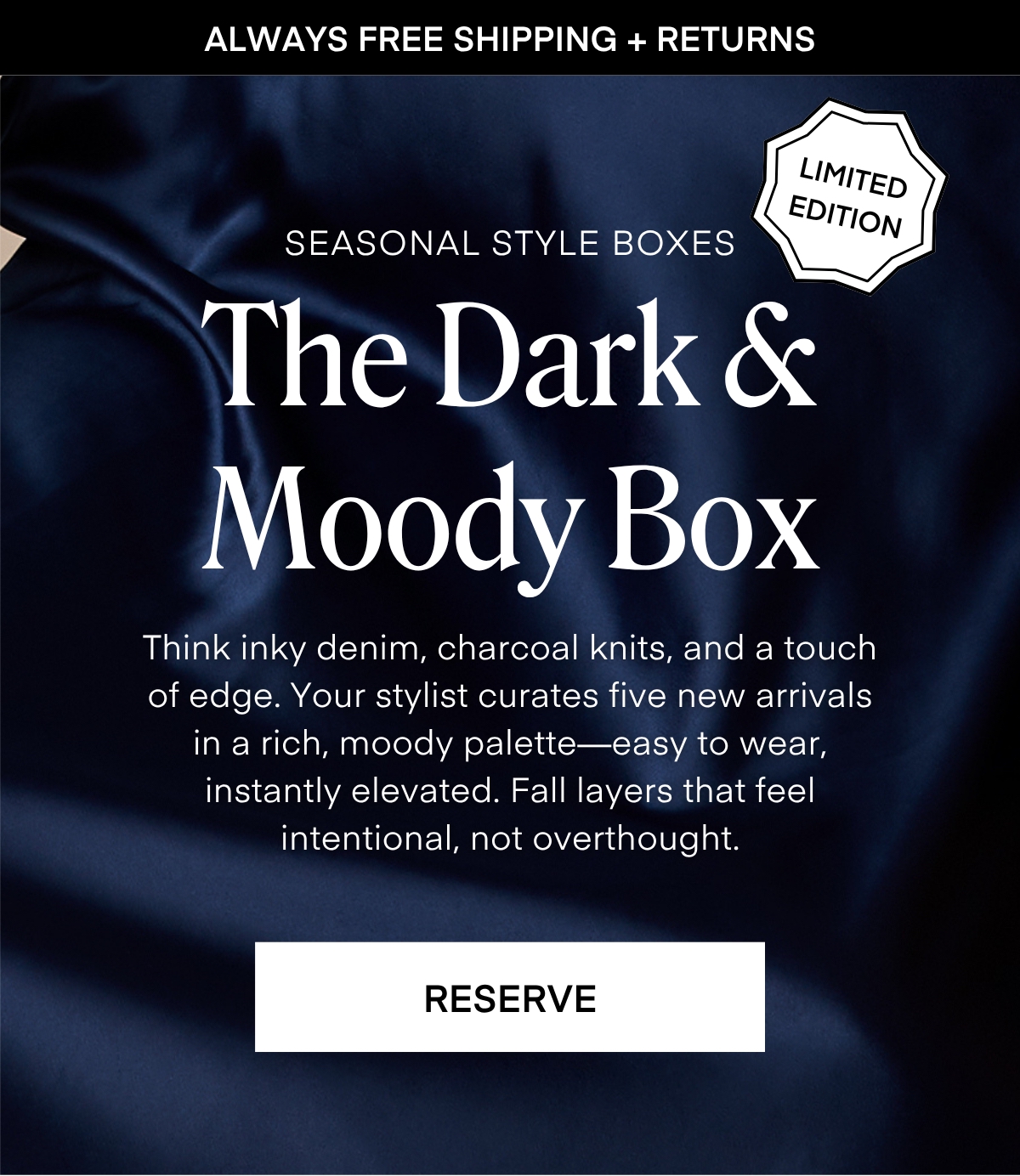 ALWAYS FREE SHIPPING + RETURNS
LIMITED EDITION
SEASONAL STYLE BOXES The Dark & Moody Box Think inky denim, charcoal knits, and a touch of edge. Your stylist curates five new arrivals in a rich, moody palette— easy to wear, instantly elevated. Fall layers that feel intentional, not overthought. RESERVE
