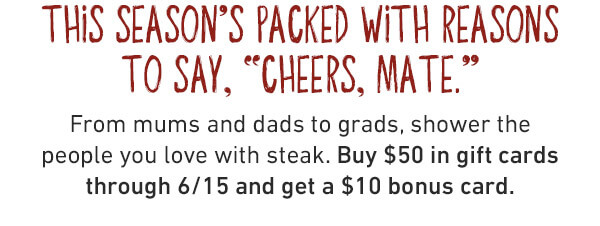 This Season's Packed With Reasons To Say, Cheers Mate. From mums and dads to grads, shower the people you love with steak. Buy $50 in gift cards through 6/15 and get a $10 bonus card.