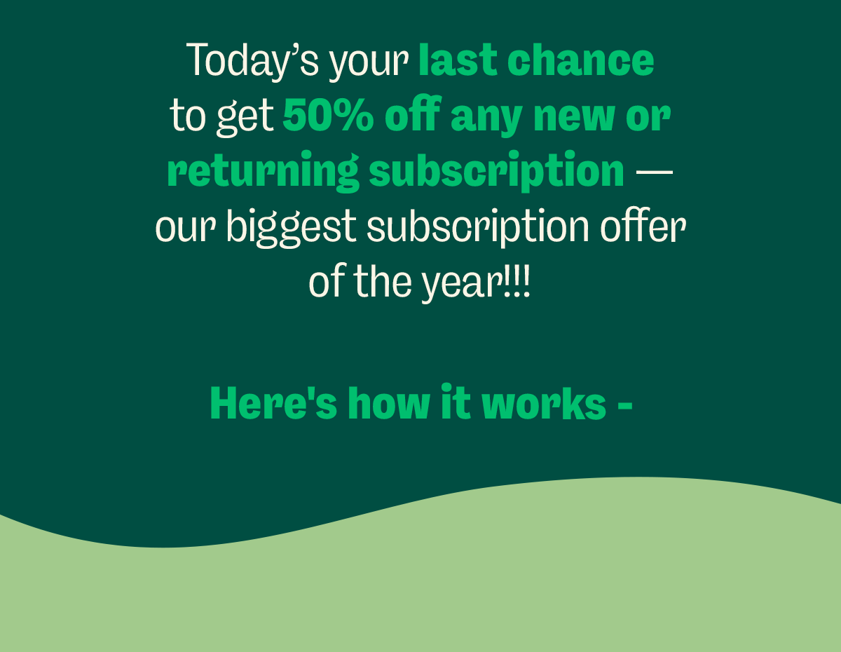 Today’s your last chance to get 50% off any new or returning subscription—our biggest subscription offer of the year!!! Here's how it works -