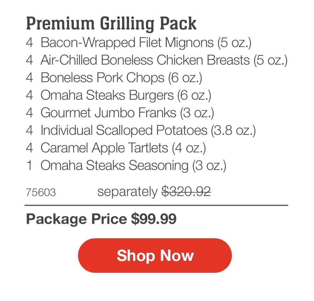 Premium Grilling Pack
4  Bacon-Wrapped Filet Mignons (5 oz.)
4  Air-Chilled Boneless Chicken Breasts (5 oz.)
4  Boneless Pork Chops (6 oz.)
4  Omaha Steaks Burgers (6 oz.)
4  Gourmet Jumbo Franks (3 oz.)
4  Individual Scalloped Potatoes (3.8 oz.)_
4  Caramel Apple Tartlets (4 oz.)
1  Omaha Steaks Seasoning (3 oz.)
75603	  separately $320.92_
Package Price $99.99

SHOP NOW
