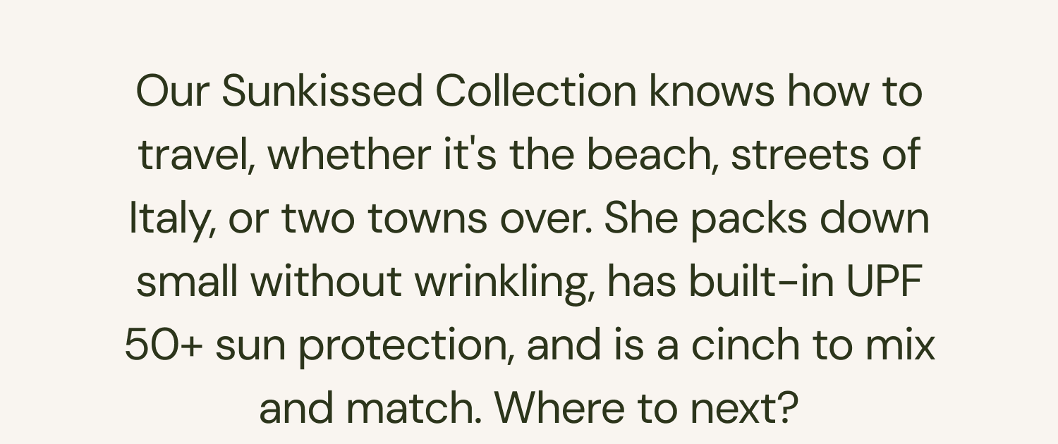 Our Sunkissed Collection knows how to travel, whether it's the beach, streets of Italy, or two towns over. She packs down small without wrinkling, has built-in UPF 50+ sun protection, and is a cinch to mix and match. Where to next?